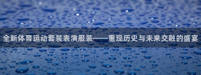 77体育：全新体育运动套装表演服装——重现历史与未来交融的盛宴